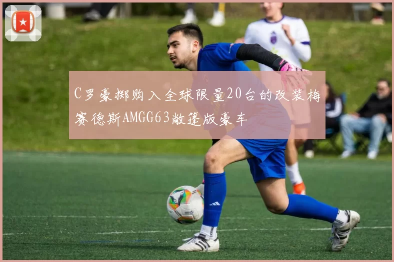 C罗豪掷购入全球限量20台的改装梅赛德斯AMGG63敞篷版豪车