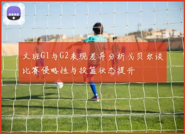 文班G1与G2表现差异分析戈贝尔谈比赛侵略性与投篮状态提升