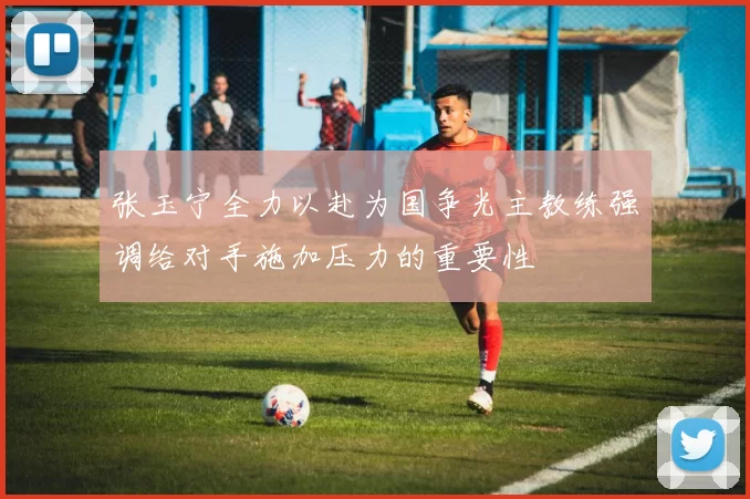 张玉宁全力以赴为国争光主教练强调给对手施加压力的重要性