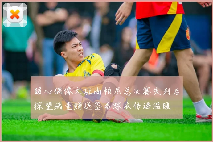 暖心偶像文班尚帕尼总决赛失利后探望病童赠送签名球衣传递温暖