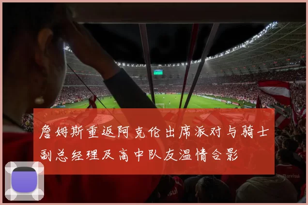 詹姆斯重返阿克伦出席派对与骑士副总经理及高中队友温情合影
