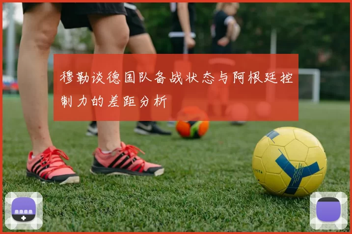 穆勒谈德国队备战状态与阿根廷控制力的差距分析