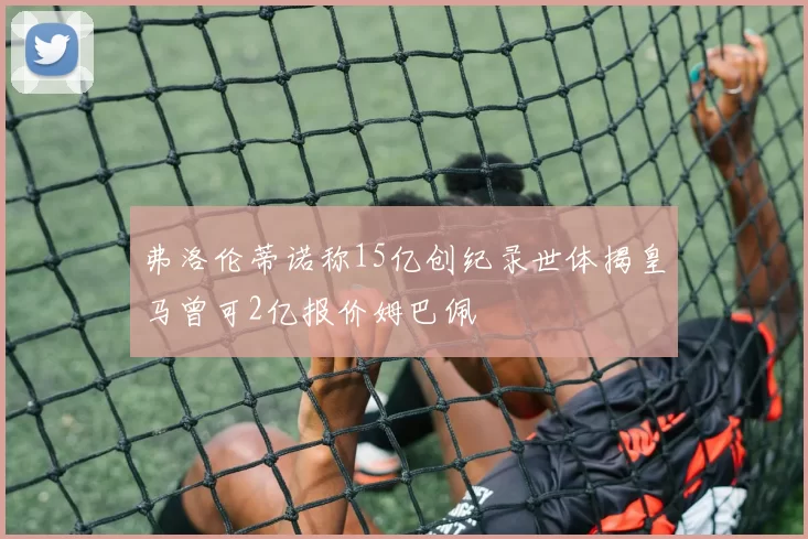 弗洛伦蒂诺称15亿创纪录世体揭皇马曾可2亿报价姆巴佩
