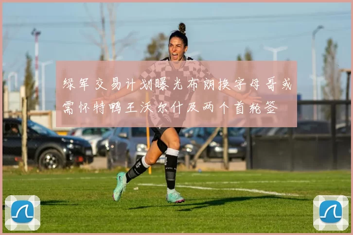 绿军交易计划曝光布朗换字母哥或需怀特鸭王沃尔什及两个首轮签