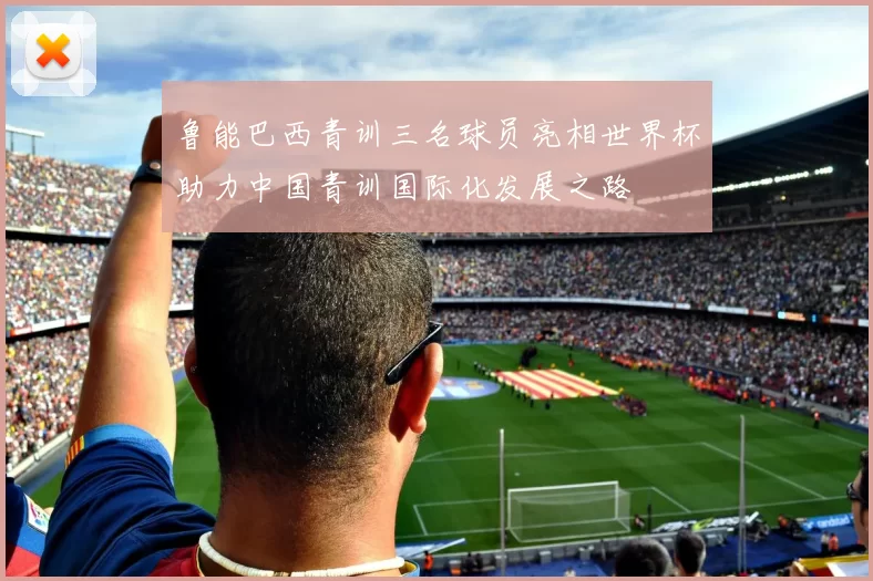 鲁能巴西青训三名球员亮相世界杯助力中国青训国际化发展之路