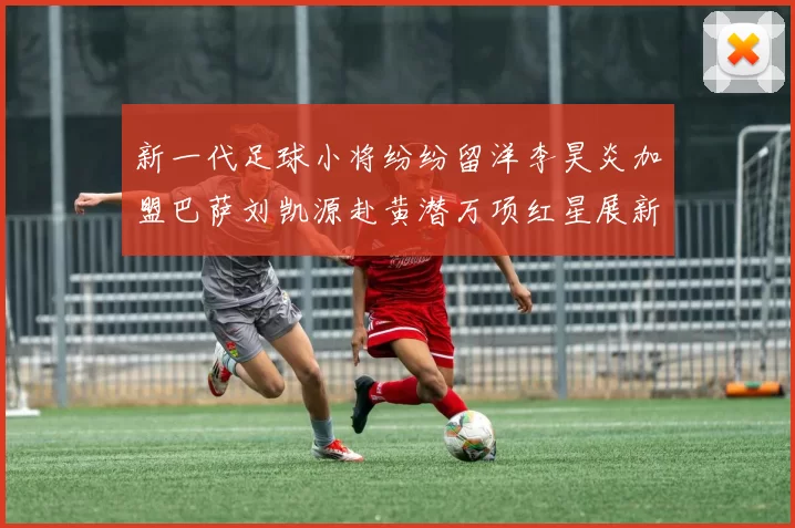 新一代足球小将纷纷留洋李昊炎加盟巴萨刘凯源赴黄潜万项红星展新希望