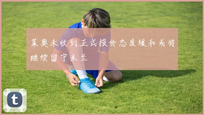 莱奥未收到正式报价态度缓和或将继续留守米兰