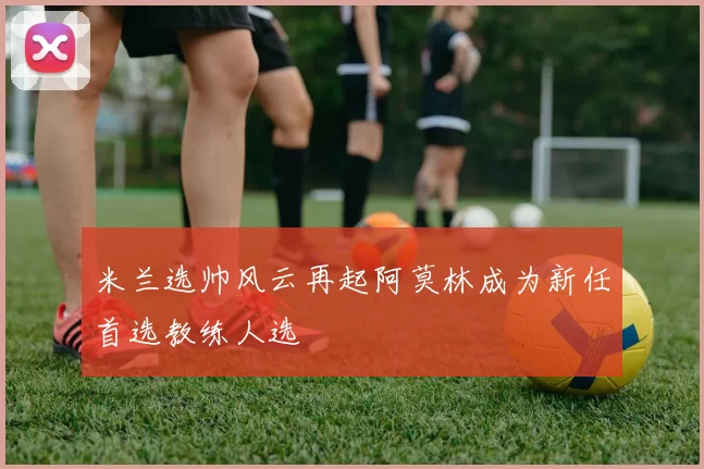 米兰选帅风云再起阿莫林成为新任首选教练人选