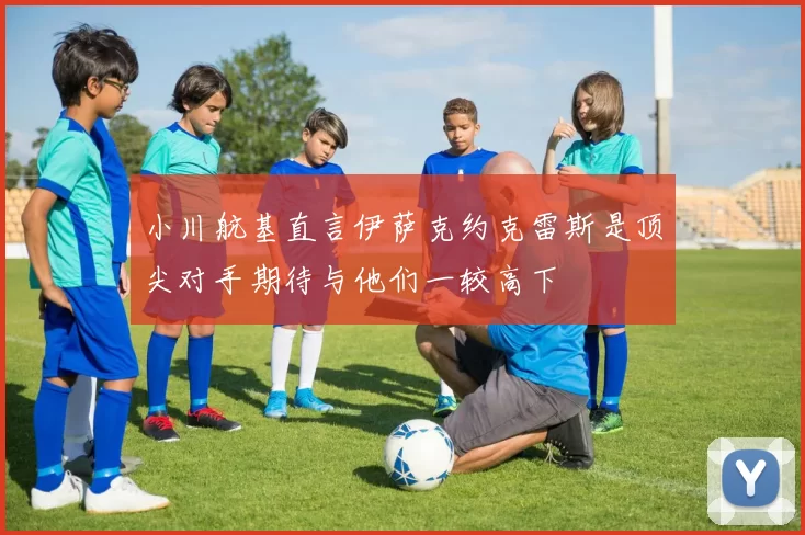 小川航基直言伊萨克约克雷斯是顶尖对手期待与他们一较高下