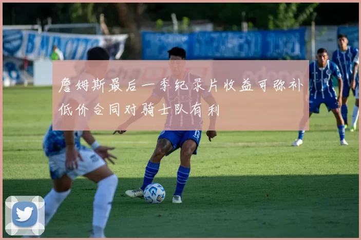 詹姆斯最后一季纪录片收益可弥补低价合同对骑士队有利