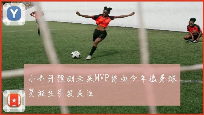 小乔丹预测未来MVP将由今年选秀球员诞生引发关注