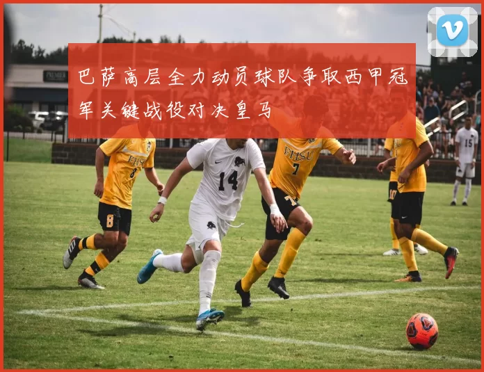 巴萨高层全力动员球队争取西甲冠军关键战役对决皇马