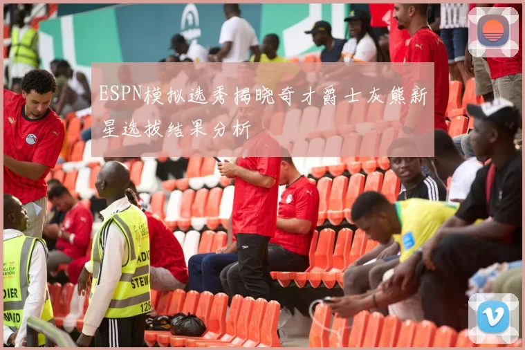 ESPN模拟选秀揭晓奇才爵士灰熊新星选拔结果分析