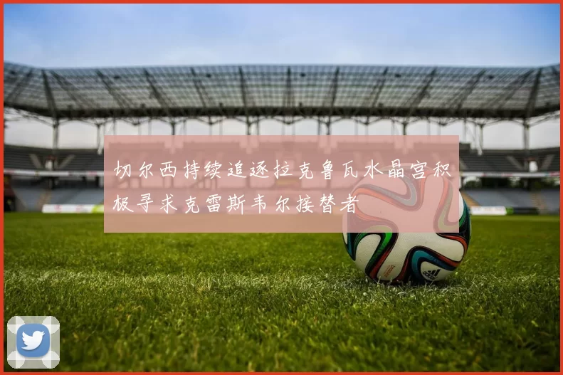 切尔西持续追逐拉克鲁瓦水晶宫积极寻求克雷斯韦尔接替者