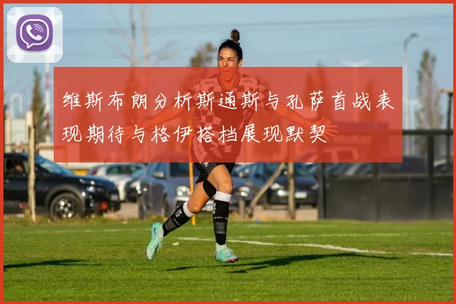 维斯布朗分析斯通斯与孔萨首战表现期待与格伊搭档展现默契