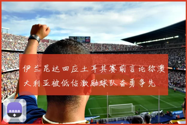 伊兰昆达回应土耳其赛前言论称澳大利亚被低估激励球队奋勇争先