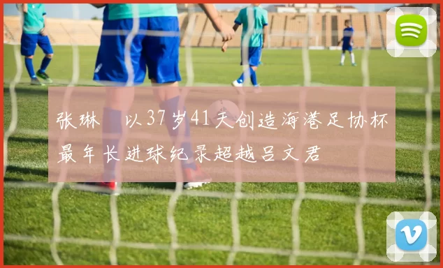 张琳芃以37岁41天创造海港足协杯最年长进球纪录超越吕文君