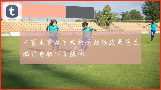 卡塞米罗放弃续约条款缺战桑德兰揭示曼联下季隐忧