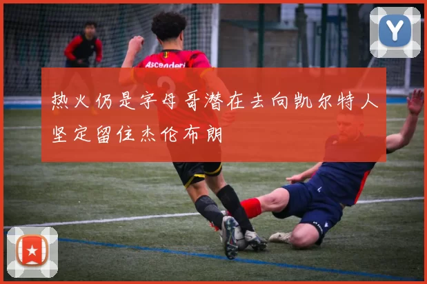 热火仍是字母哥潜在去向凯尔特人坚定留住杰伦布朗
