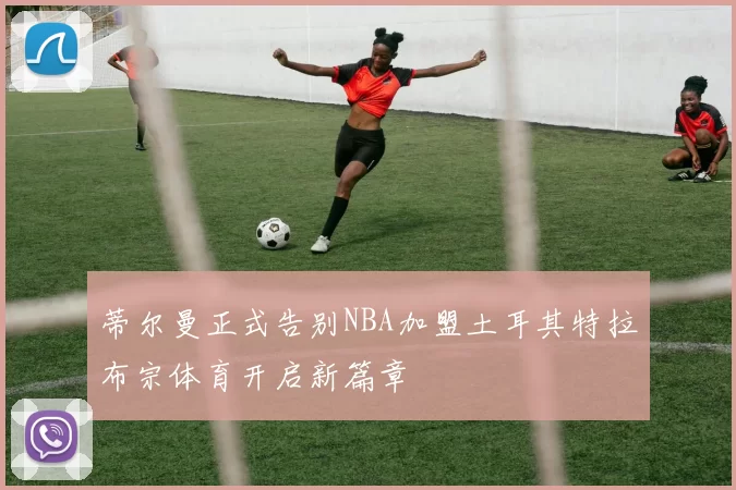 蒂尔曼正式告别NBA加盟土耳其特拉布宗体育开启新篇章