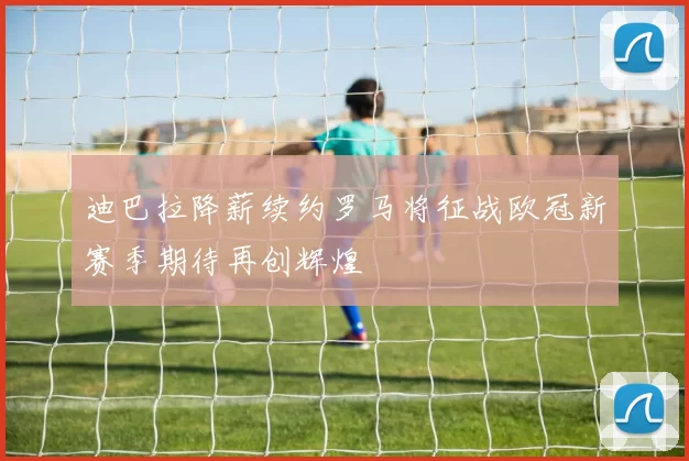 迪巴拉降薪续约罗马将征战欧冠新赛季期待再创辉煌