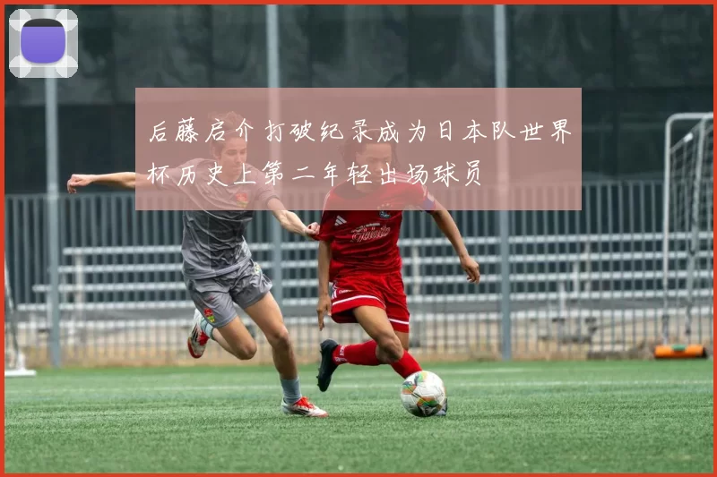 后藤启介打破纪录成为日本队世界杯历史上第二年轻出场球员
