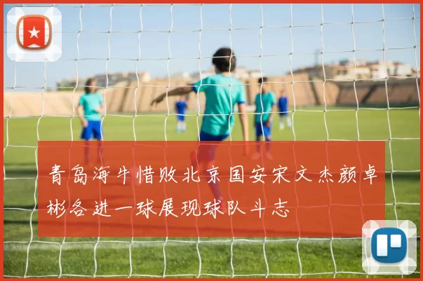 青岛海牛惜败北京国安宋文杰颜卓彬各进一球展现球队斗志